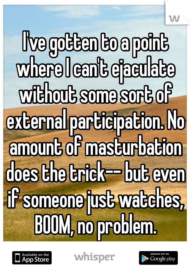 I've gotten to a point where I can't ejaculate without some sort of external participation. No amount of masturbation does the trick-- but even if someone just watches, BOOM, no problem. 