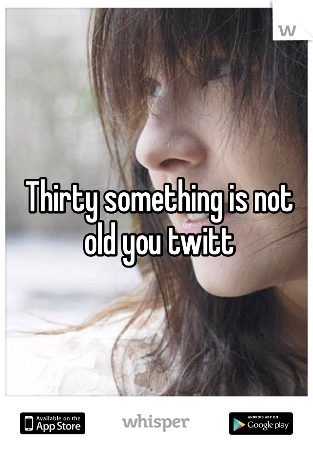 Thirty something is not old you twitt 