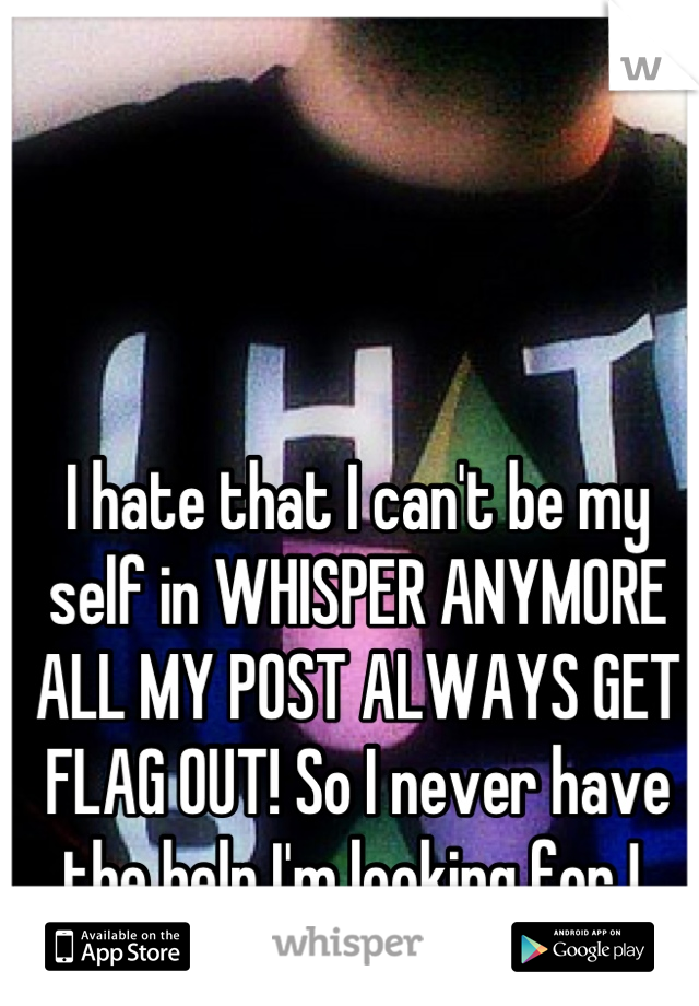 I hate that I can't be my self in WHISPER ANYMORE ALL MY POST ALWAYS GET FLAG OUT! So I never have the help I'm looking for ! 