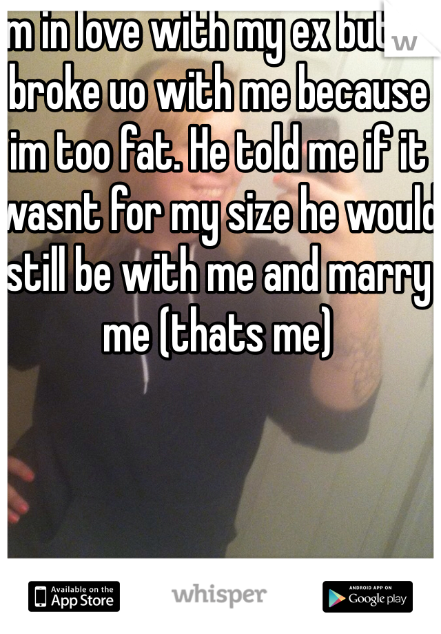 Im in love with my ex but he broke uo with me because im too fat. He told me if it wasnt for my size he would still be with me and marry me (thats me)