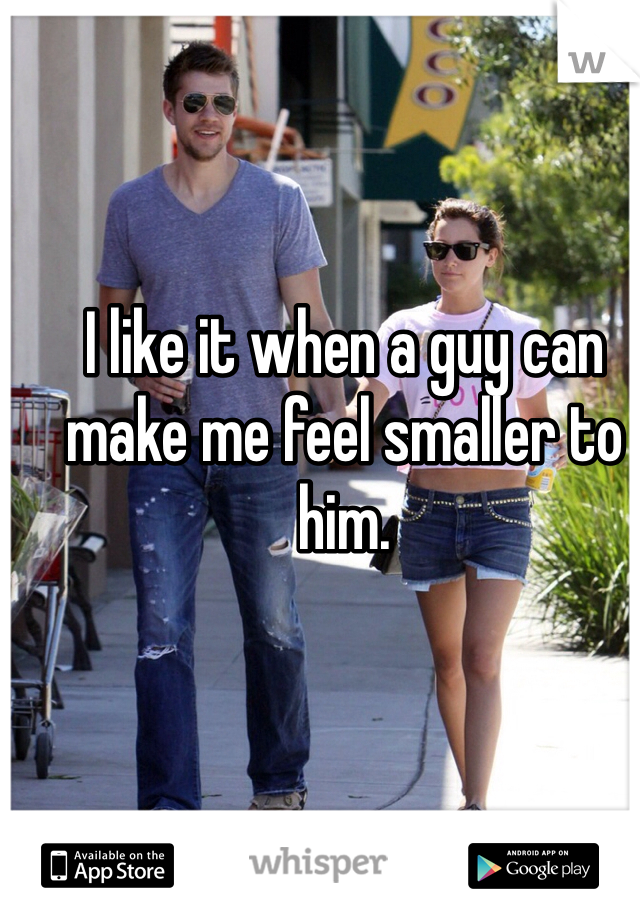 I like it when a guy can make me feel smaller to him. 