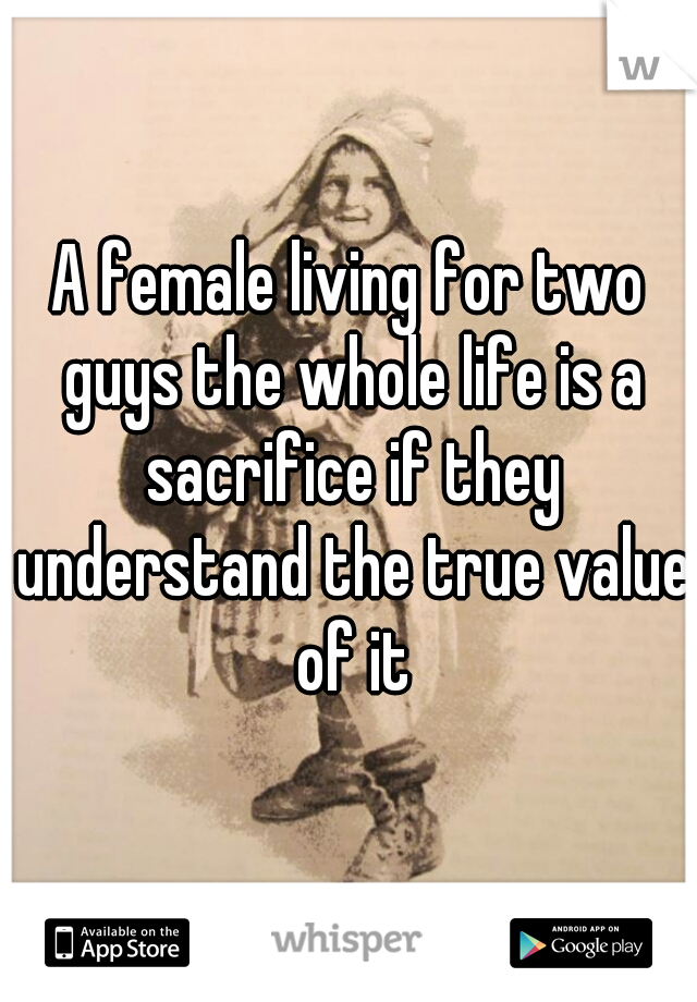 A female living for two guys the whole life is a sacrifice if they understand the true value of it