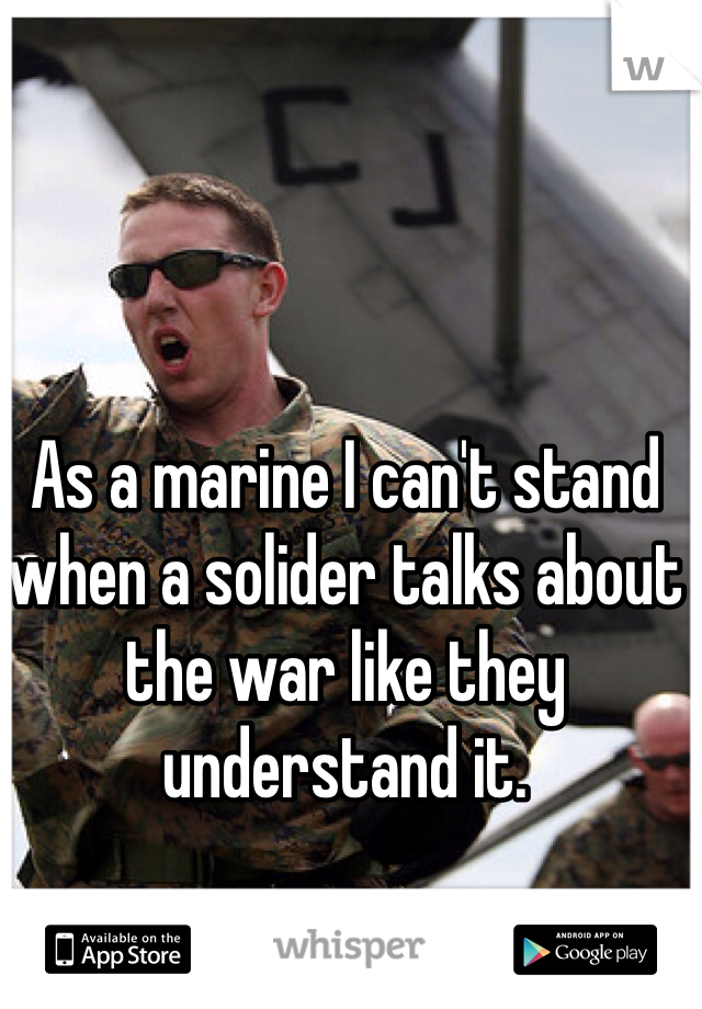 As a marine I can't stand when a solider talks about the war like they understand it.