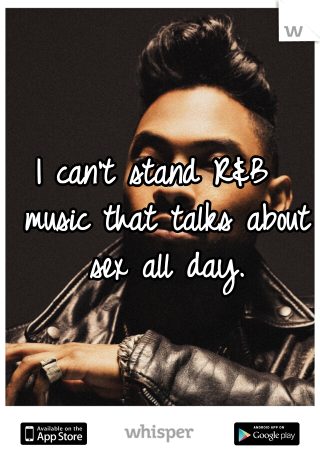 I can't stand R&B  music that talks about sex all day.