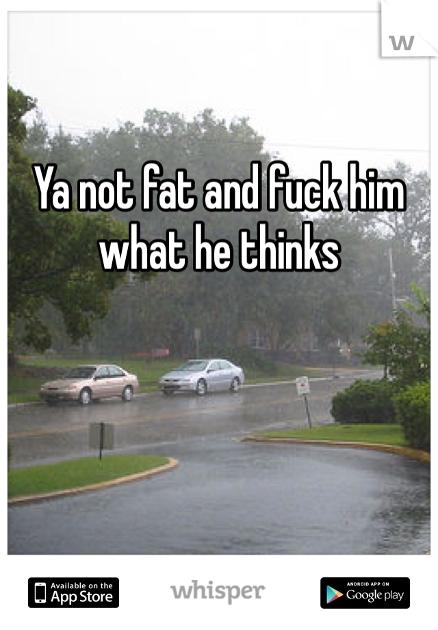 

Ya not fat and fuck him what he thinks