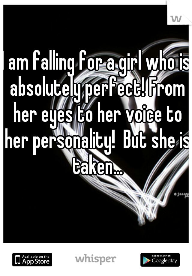 I am falling for a girl who is absolutely perfect! From her eyes to her voice to her personality!  But she is taken...