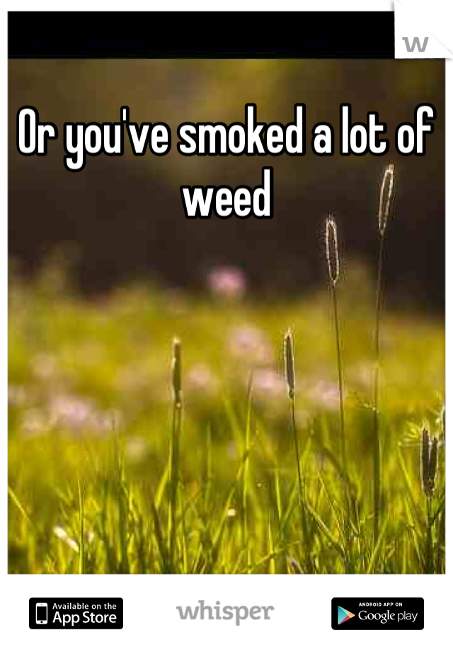 Or you've smoked a lot of weed