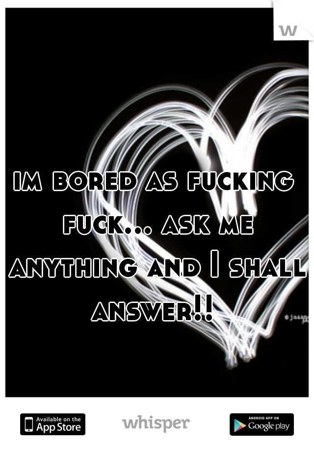 im bored as fucking fuck... ask me anything and I shall answer!! 
