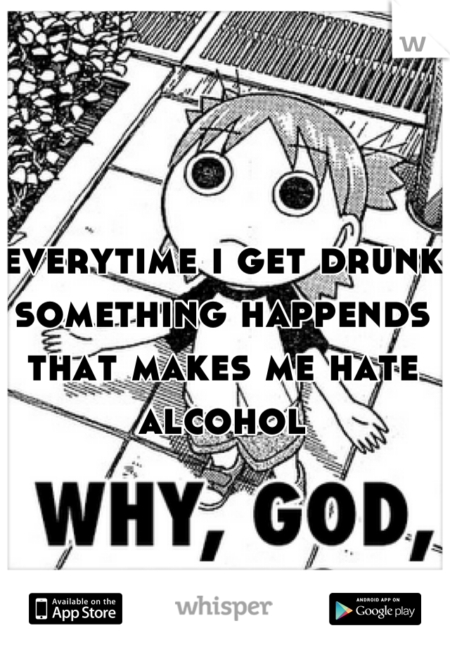 everytime i get drunk something happends that makes me hate alcohol