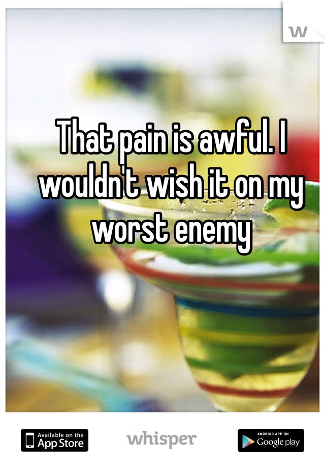That pain is awful. I wouldn't wish it on my worst enemy