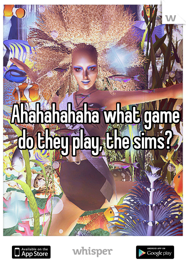 Ahahahahaha what game do they play, the sims?