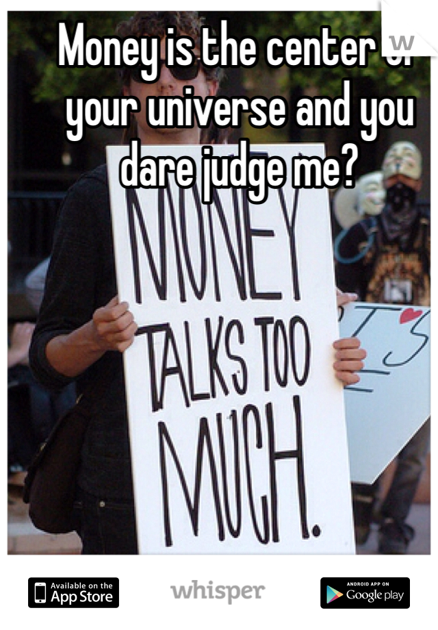 Money is the center of your universe and you dare judge me? 