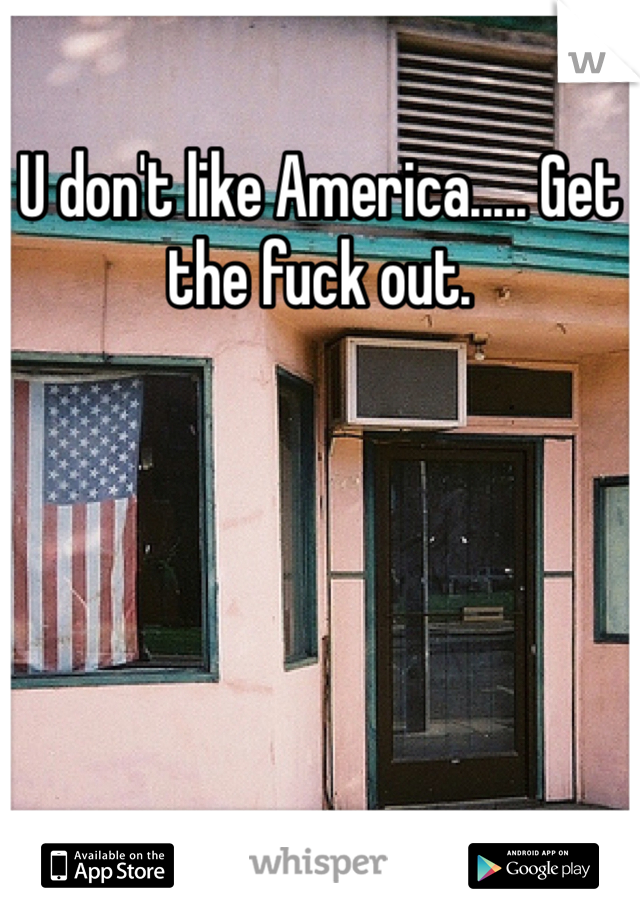 U don't like America..... Get the fuck out.