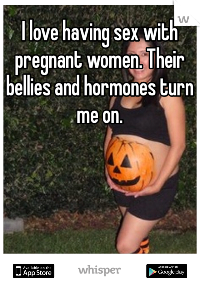 I love having sex with pregnant women. Their bellies and hormones turn me on. 