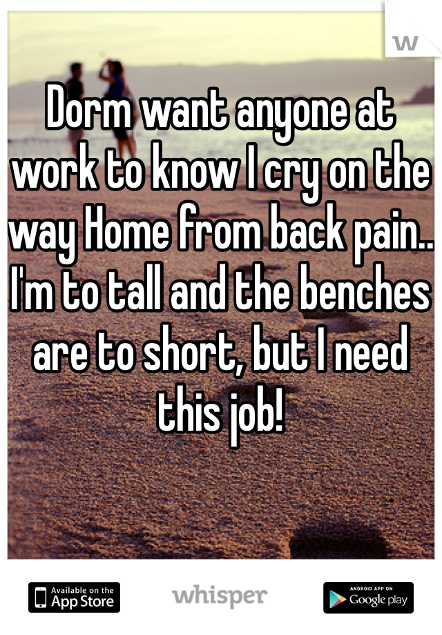 Dorm want anyone at work to know I cry on the way Home from back pain..
I'm to tall and the benches are to short, but I need this job!