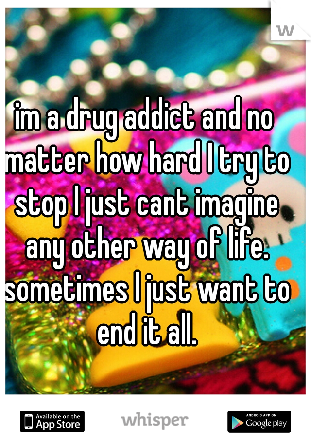 im a drug addict and no matter how hard I try to stop I just cant imagine any other way of life. sometimes I just want to end it all.