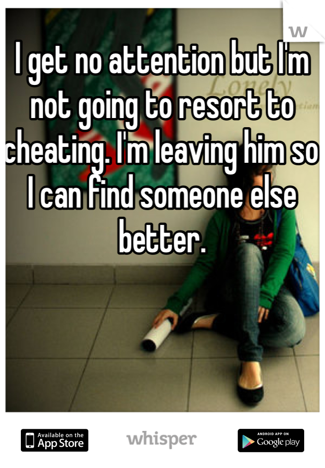I get no attention but I'm not going to resort to cheating. I'm leaving him so I can find someone else better.