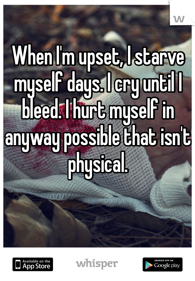 When I'm upset, I starve myself days. I cry until I bleed. I hurt myself in anyway possible that isn't physical. 