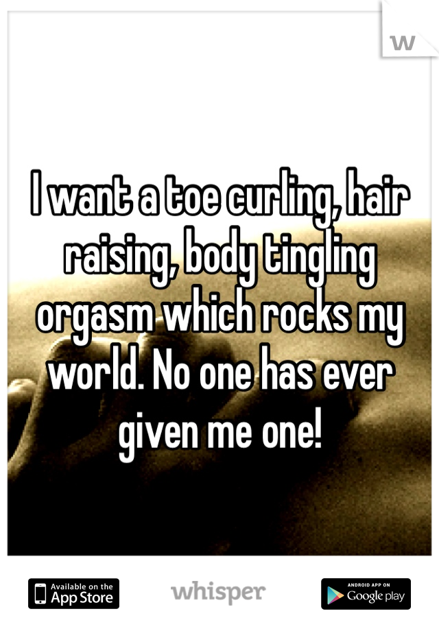 I want a toe curling, hair raising, body tingling orgasm which rocks my world. No one has ever given me one! 