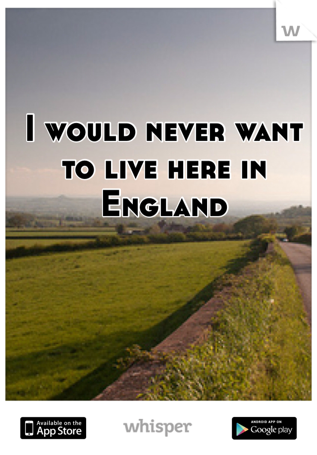 I would never want to live here in England
