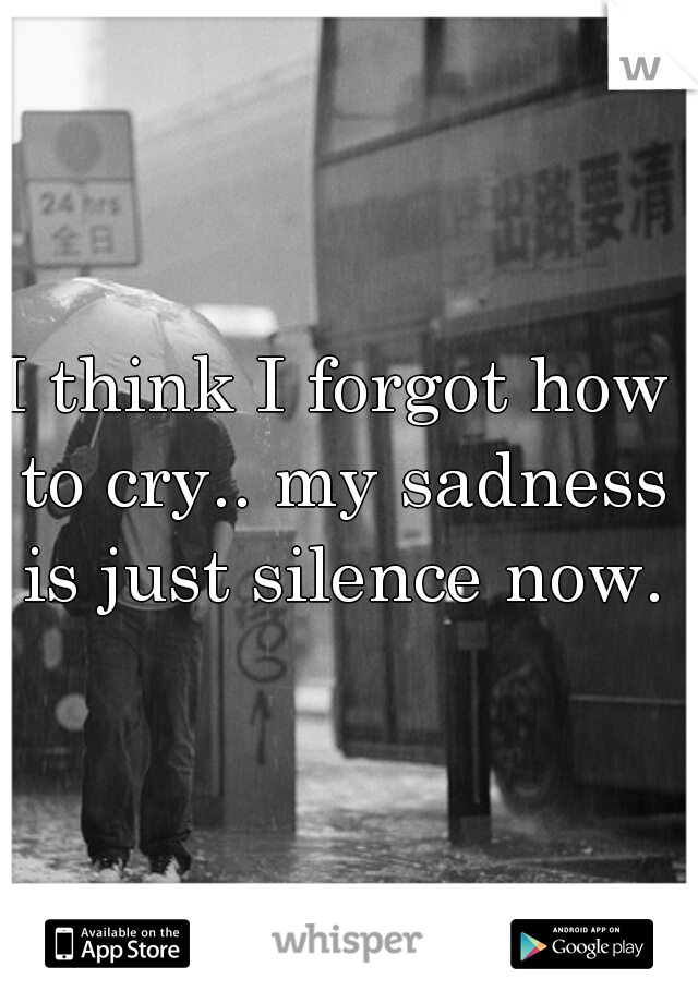 I think I forgot how to cry.. my sadness is just silence now.