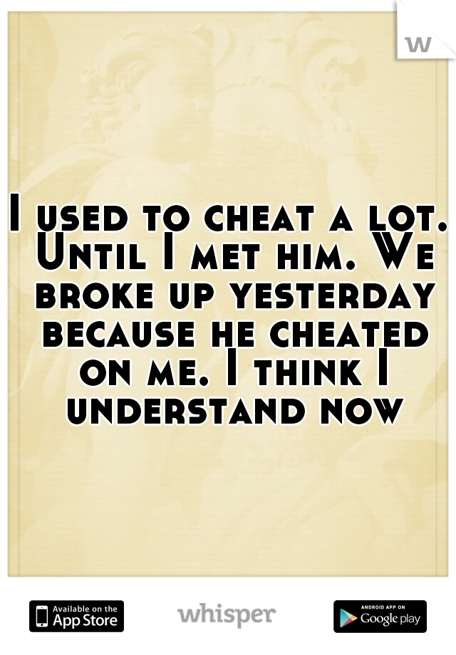 I used to cheat a lot. Until I met him. We broke up yesterday because he cheated on me. I think I understand now