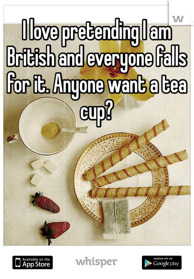 I love pretending I am British and everyone falls for it. Anyone want a tea cup? 