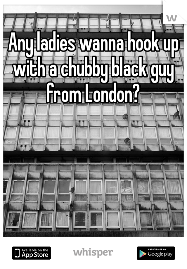 Any ladies wanna hook up with a chubby black guy from London? 