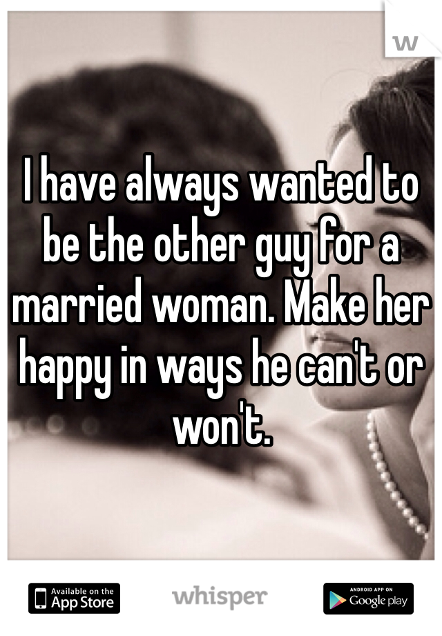 I have always wanted to be the other guy for a married woman. Make her happy in ways he can't or won't. 