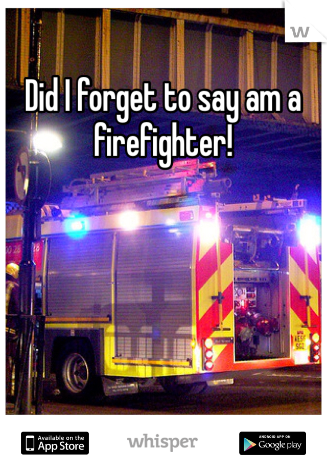 Did I forget to say am a firefighter!