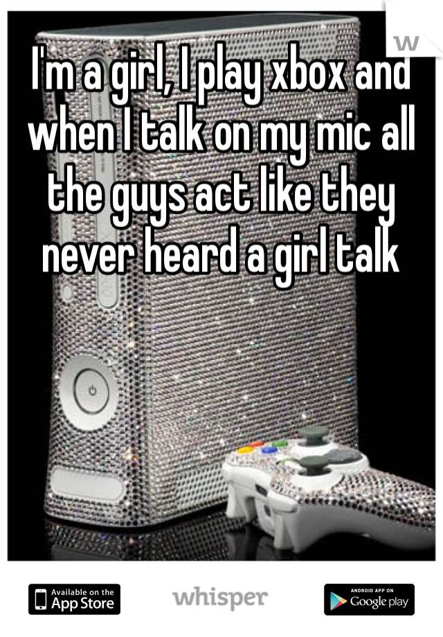 I'm a girl, I play xbox and when I talk on my mic all the guys act like they never heard a girl talk