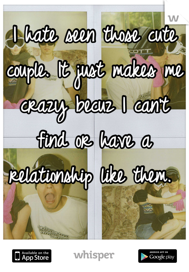 I hate seen those cute couple. It just makes me crazy becuz I can't find or have a relationship like them. 