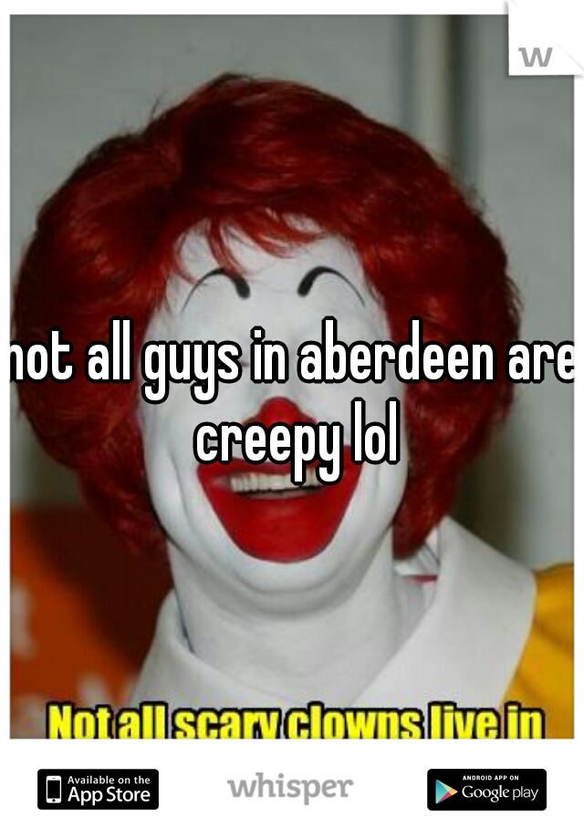 not all guys in aberdeen are creepy lol