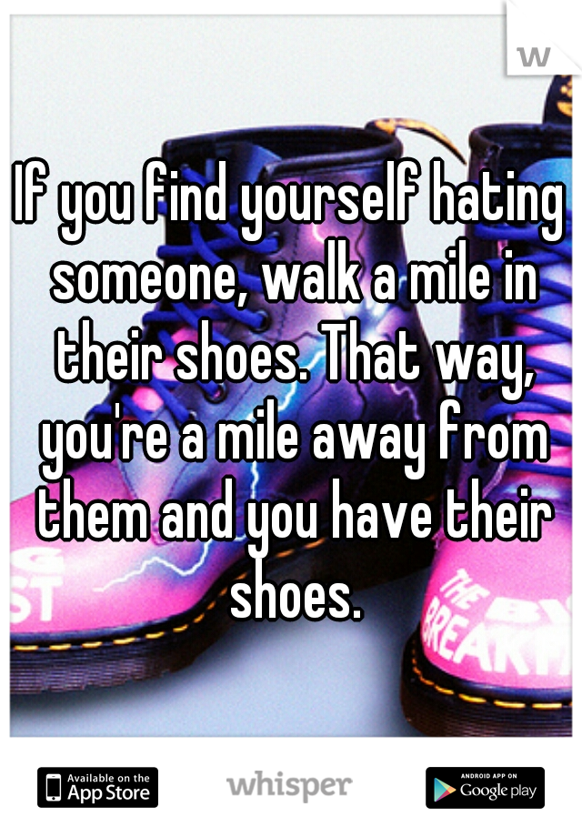If you find yourself hating someone, walk a mile in their shoes. That way, you're a mile away from them and you have their shoes.