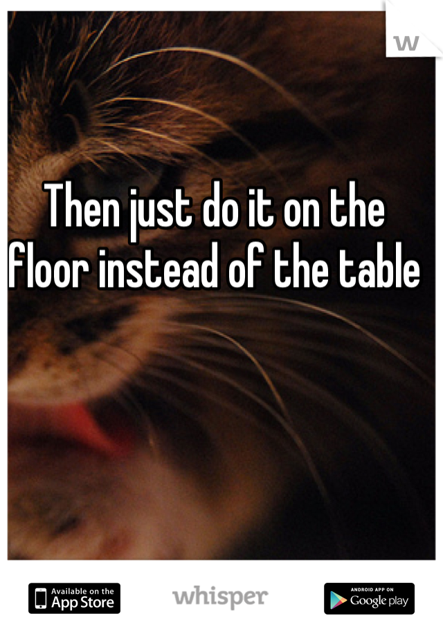 Then just do it on the floor instead of the table