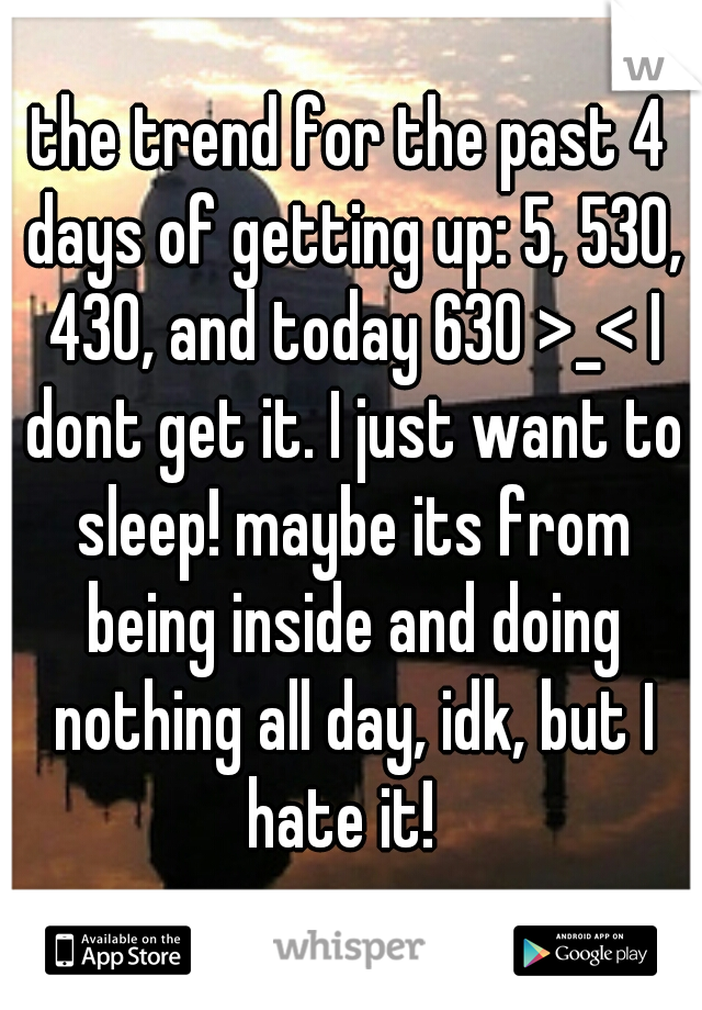 the trend for the past 4 days of getting up: 5, 530, 430, and today 630 >_< I dont get it. I just want to sleep! maybe its from being inside and doing nothing all day, idk, but I hate it!  