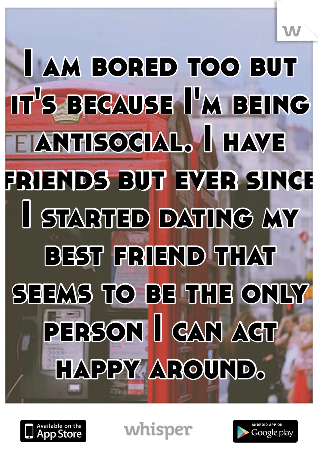I am bored too but it's because I'm being antisocial. I have friends but ever since I started dating my best friend that seems to be the only person I can act happy around.
