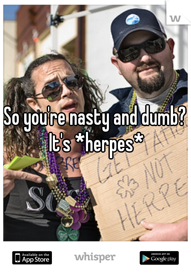 So you're nasty and dumb? It's *herpes*