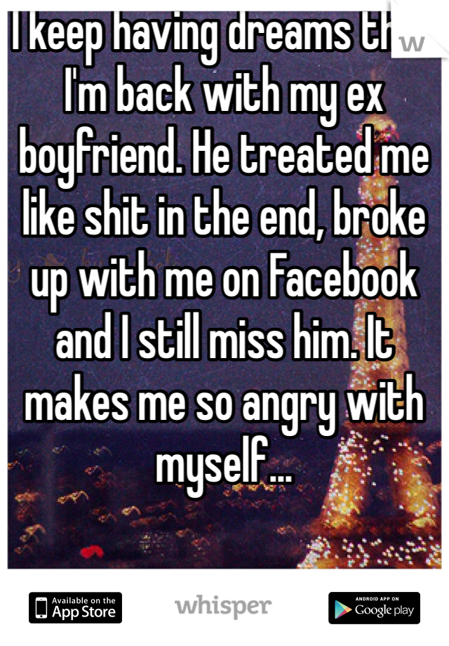 I keep having dreams that I'm back with my ex boyfriend. He treated me like shit in the end, broke up with me on Facebook and I still miss him. It makes me so angry with myself...