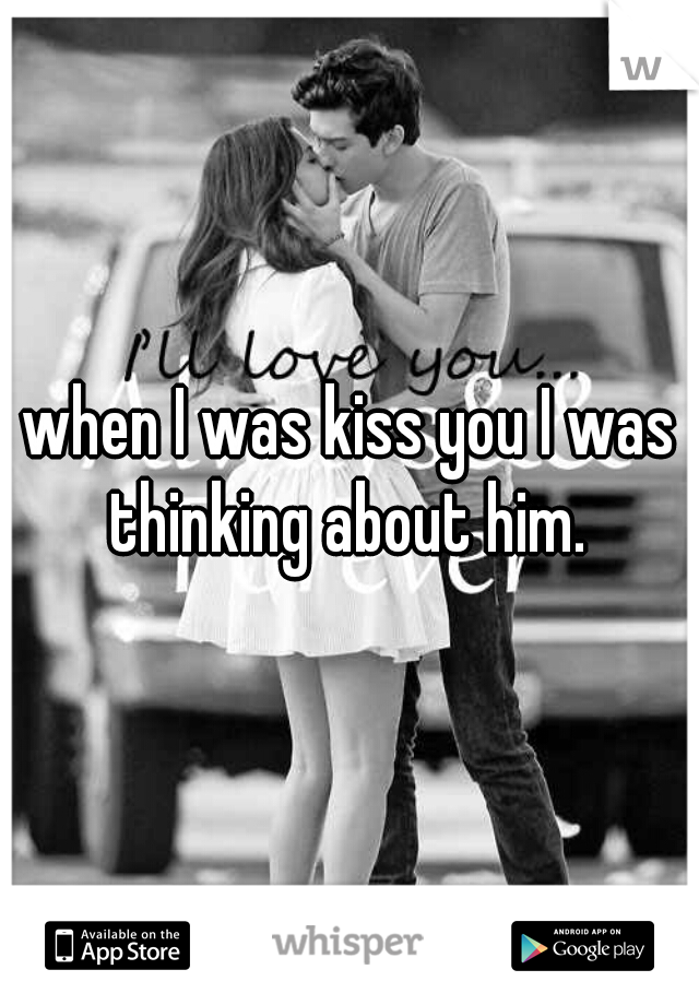 when I was kiss you I was thinking about him. 