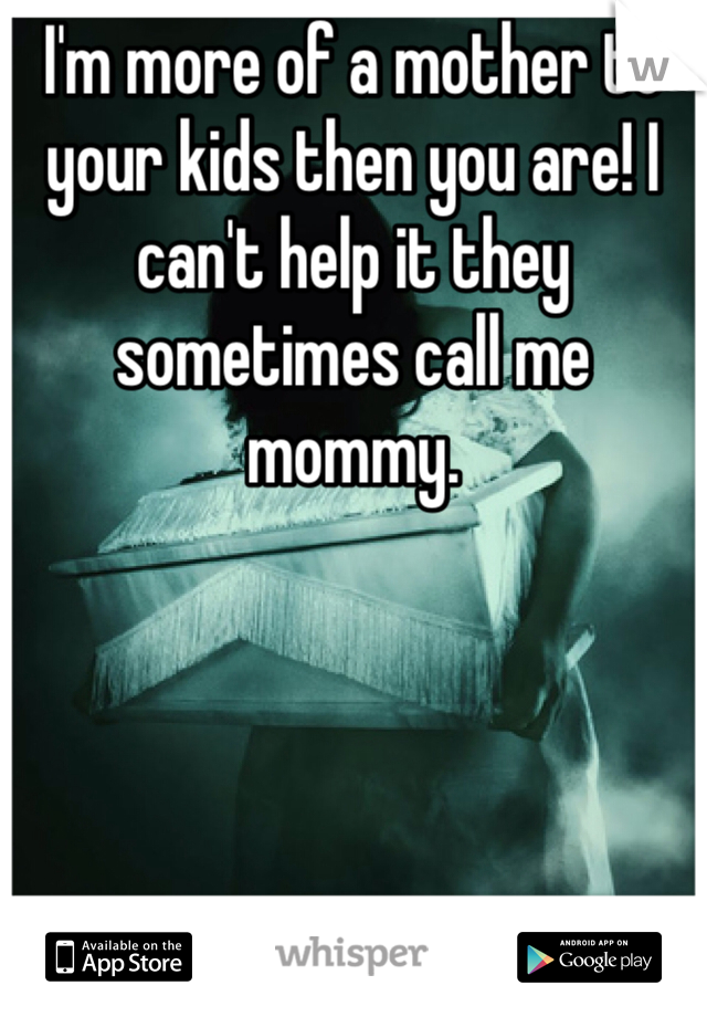 I'm more of a mother to your kids then you are! I can't help it they sometimes call me mommy.