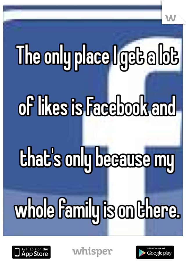The only place I get a lot 

of likes is Facebook and 

that's only because my 

whole family is on there.

