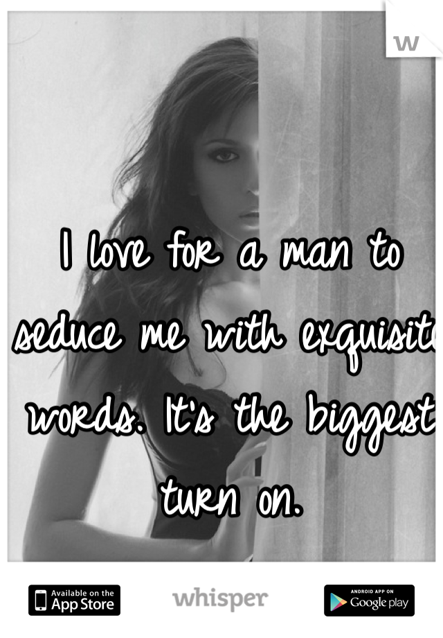 I love for a man to seduce me with exquisite words. It's the biggest turn on. 