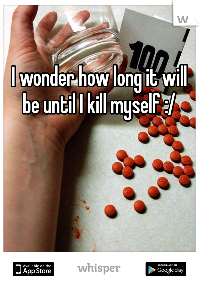 I wonder how long it will be until I kill myself :/