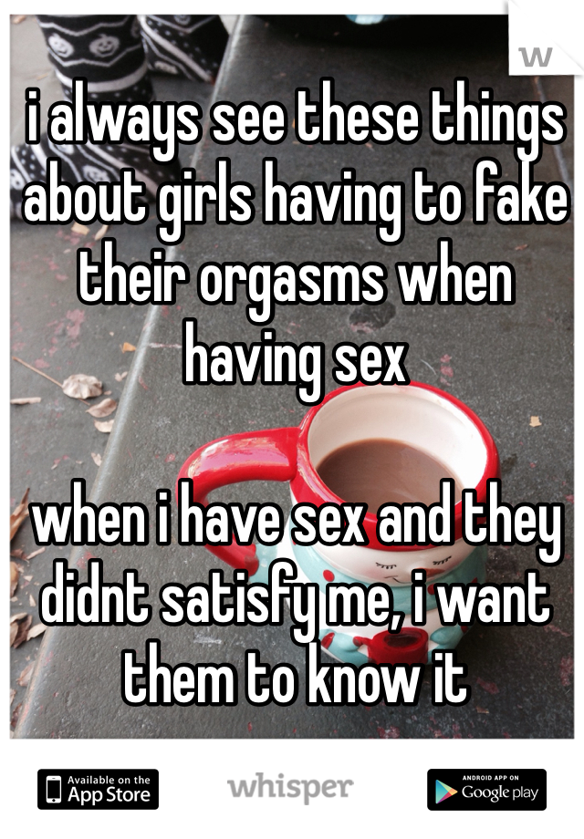 i always see these things about girls having to fake their orgasms when having sex

when i have sex and they didnt satisfy me, i want them to know it 
