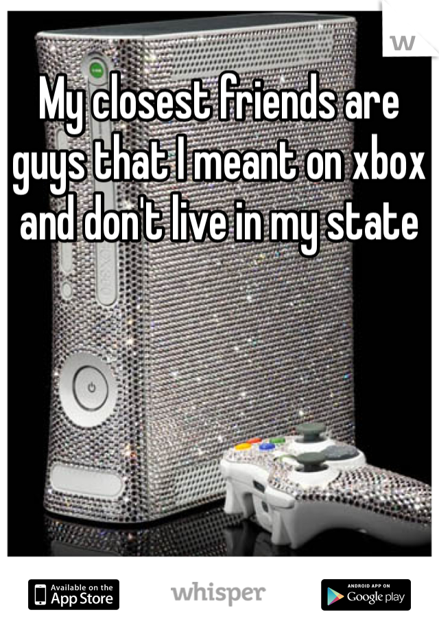 My closest friends are guys that I meant on xbox and don't live in my state