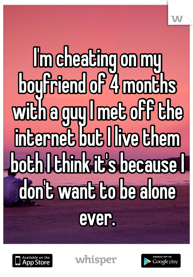 I'm cheating on my boyfriend of 4 months with a guy I met off the internet but I live them both I think it's because I don't want to be alone ever.