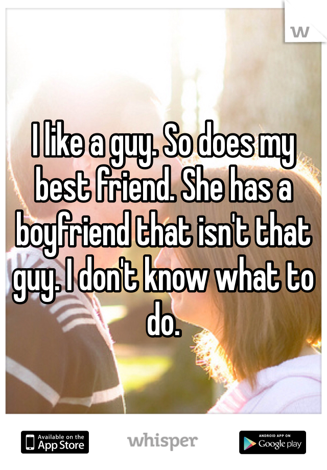 I like a guy. So does my best friend. She has a boyfriend that isn't that guy. I don't know what to do. 