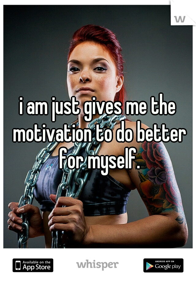 i am just gives me the motivation to do better for myself.