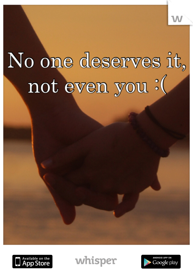 No one deserves it, not even you :( 